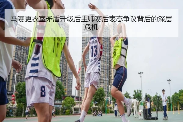 马赛更衣室矛盾升级后主帅赛后表态争议背后的深层危机
